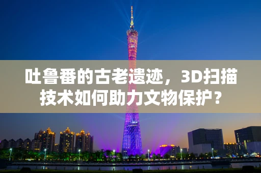 吐鲁番的古老遗迹，3D扫描技术如何助力文物保护？