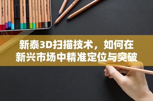 新泰3D扫描技术，如何在新兴市场中精准定位与突破？