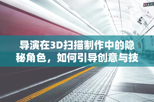 导演在3D扫描制作中的隐秘角色，如何引导创意与技术的完美融合？