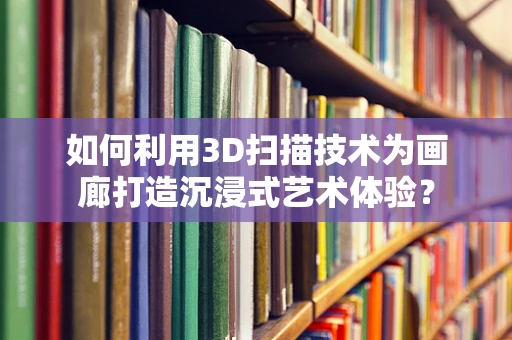 如何利用3D扫描技术为画廊打造沉浸式艺术体验？
