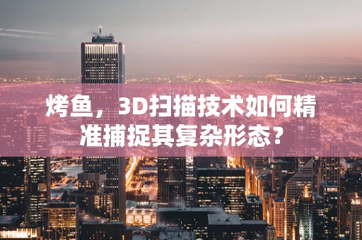 烤鱼，3D扫描技术如何精准捕捉其复杂形态？
