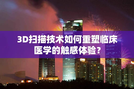3D扫描技术如何重塑临床医学的触感体验？