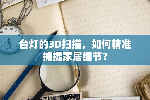 台灯的3D扫描，如何精准捕捉家居细节？