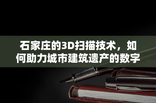 石家庄的3D扫描技术，如何助力城市建筑遗产的数字化保护？