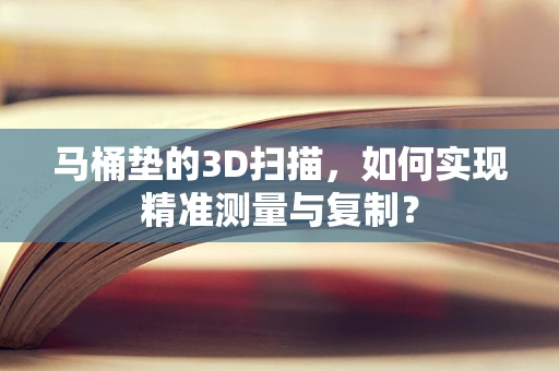 马桶垫的3D扫描，如何实现精准测量与复制？