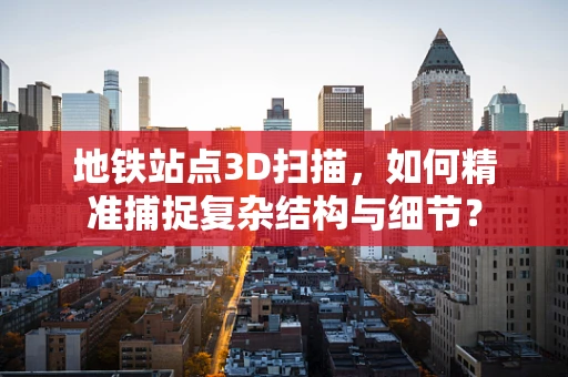 地铁站点3D扫描，如何精准捕捉复杂结构与细节？