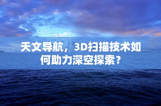天文导航，3D扫描技术如何助力深空探索？