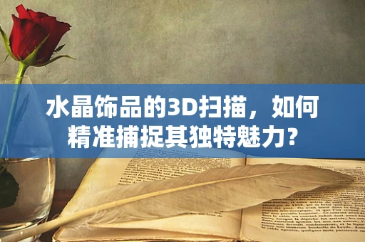 水晶饰品的3D扫描，如何精准捕捉其独特魅力？