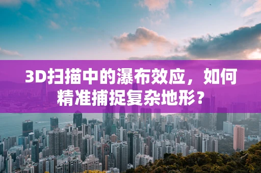 3D扫描中的瀑布效应，如何精准捕捉复杂地形？