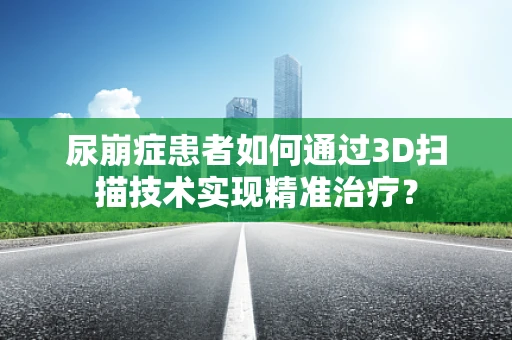 尿崩症患者如何通过3D扫描技术实现精准治疗？