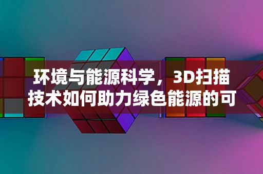 环境与能源科学，3D扫描技术如何助力绿色能源的可持续开发？