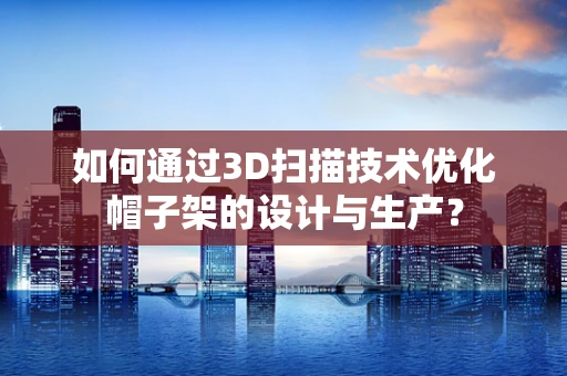 如何通过3D扫描技术优化帽子架的设计与生产？