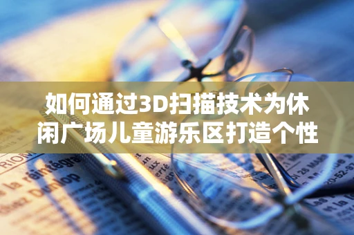如何通过3D扫描技术为休闲广场儿童游乐区打造个性化、安全的游乐环境？