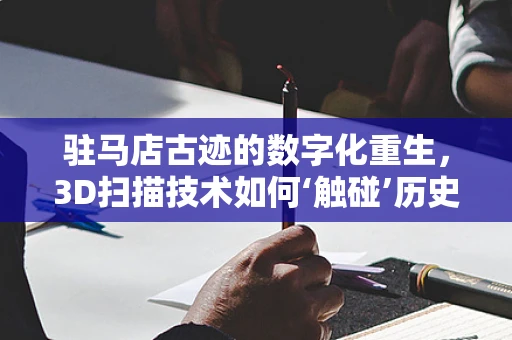 驻马店古迹的数字化重生，3D扫描技术如何‘触碰’历史？