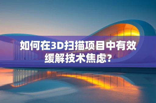 如何在3D扫描项目中有效缓解技术焦虑？