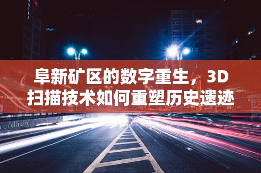 阜新矿区的数字重生，3D扫描技术如何重塑历史遗迹的未来？