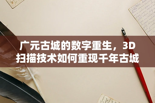 广元古城的数字重生，3D扫描技术如何重现千年古城的辉煌？