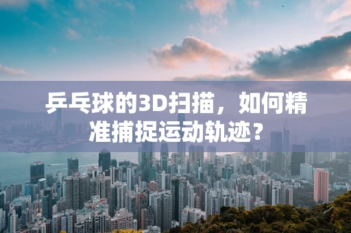 乒乓球的3D扫描，如何精准捕捉运动轨迹？