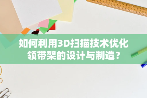 如何利用3D扫描技术优化领带架的设计与制造？