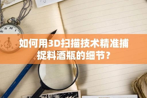 如何用3D扫描技术精准捕捉料酒瓶的细节？