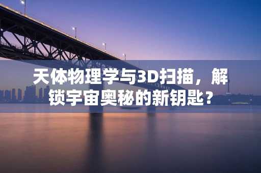 天体物理学与3D扫描，解锁宇宙奥秘的新钥匙？