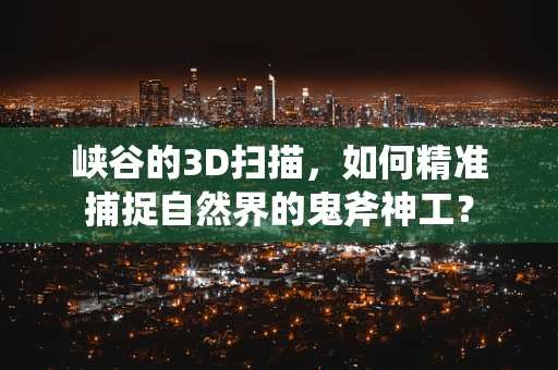 峡谷的3D扫描，如何精准捕捉自然界的鬼斧神工？