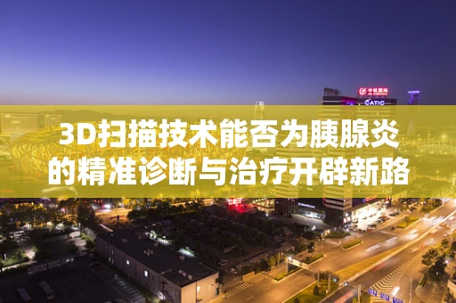 3D扫描技术能否为胰腺炎的精准诊断与治疗开辟新路径？