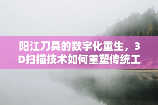 阳江刀具的数字化重生，3D扫描技术如何重塑传统工艺？