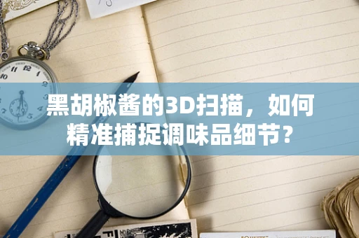 黑胡椒酱的3D扫描，如何精准捕捉调味品细节？