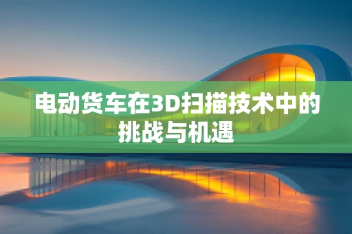 电动货车在3D扫描技术中的挑战与机遇