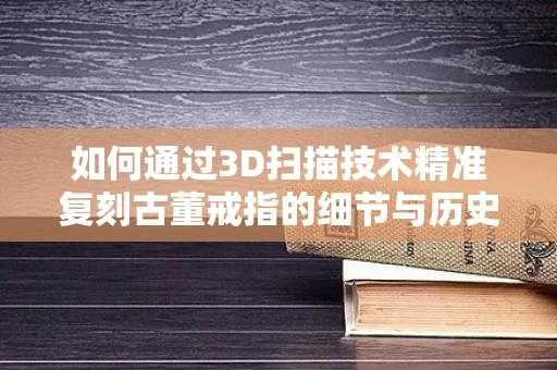 如何通过3D扫描技术精准复刻古董戒指的细节与历史？