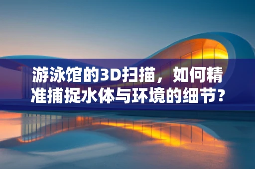 游泳馆的3D扫描，如何精准捕捉水体与环境的细节？