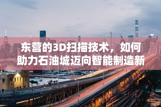 东营的3D扫描技术，如何助力石油城迈向智能制造新时代？