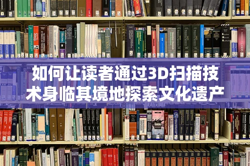 如何让读者通过3D扫描技术身临其境地探索文化遗产？