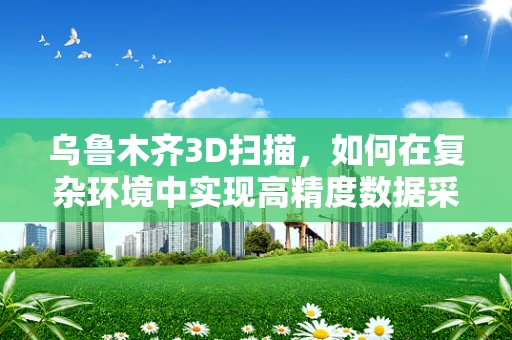 乌鲁木齐3D扫描，如何在复杂环境中实现高精度数据采集？