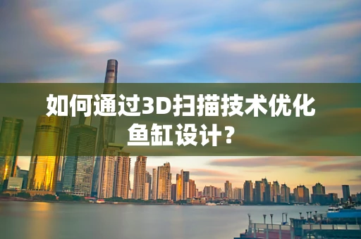 如何通过3D扫描技术优化鱼缸设计？