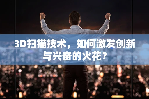 3D扫描技术，如何激发创新与兴奋的火花？