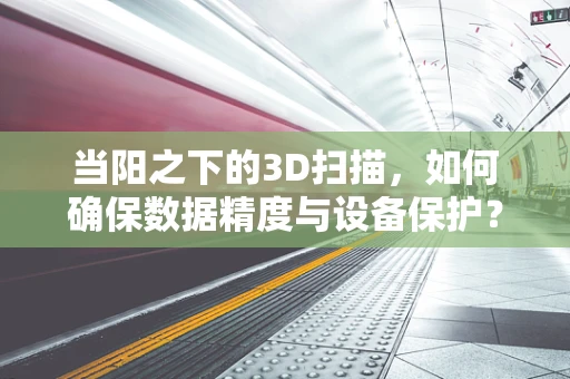 当阳之下的3D扫描，如何确保数据精度与设备保护？
