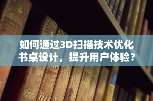 如何通过3D扫描技术优化书桌设计，提升用户体验？