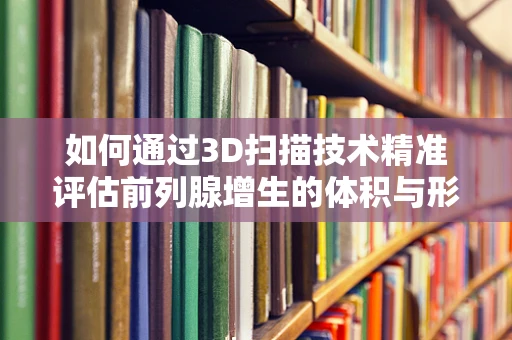 如何通过3D扫描技术精准评估前列腺增生的体积与形态？