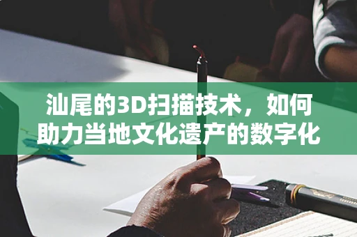 汕尾的3D扫描技术，如何助力当地文化遗产的数字化保护？
