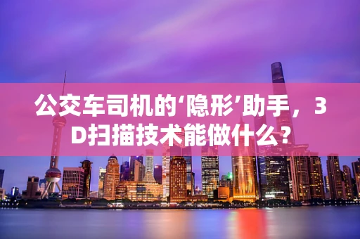 公交车司机的‘隐形’助手，3D扫描技术能做什么？