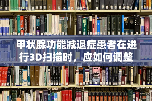 甲状腺功能减退症患者在进行3D扫描时，应如何调整扫描参数以获得最佳效果？