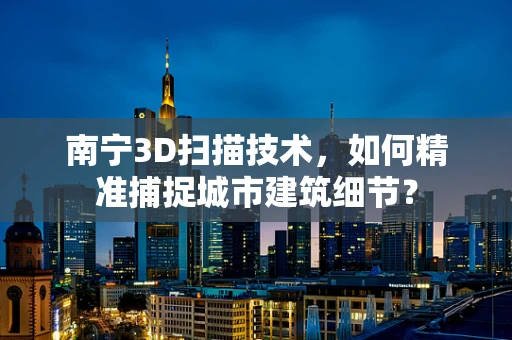 南宁3D扫描技术，如何精准捕捉城市建筑细节？