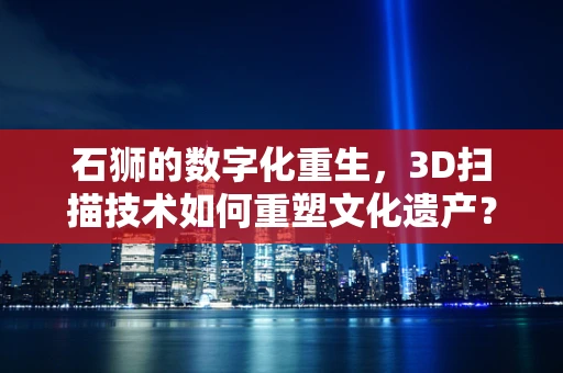 石狮的数字化重生，3D扫描技术如何重塑文化遗产？