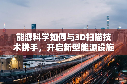 能源科学如何与3D扫描技术携手，开启新型能源设施的智能监测新时代？