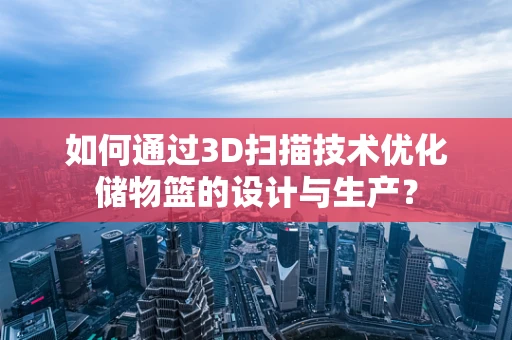 如何通过3D扫描技术优化储物篮的设计与生产？
