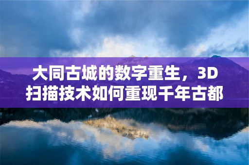 大同古城的数字重生，3D扫描技术如何重现千年古都的辉煌？