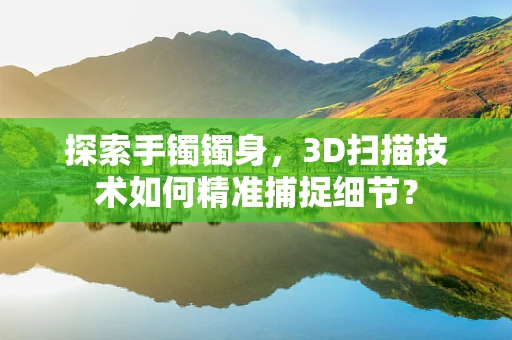 探索手镯镯身，3D扫描技术如何精准捕捉细节？