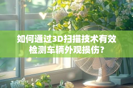如何通过3D扫描技术有效检测车辆外观损伤？